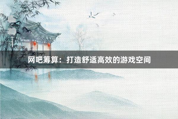 网吧筹算：打造舒适高效的游戏空间